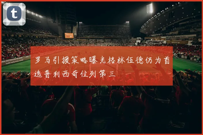 罗马引援策略曝光格林伍德仍为首选普利西奇位列第三