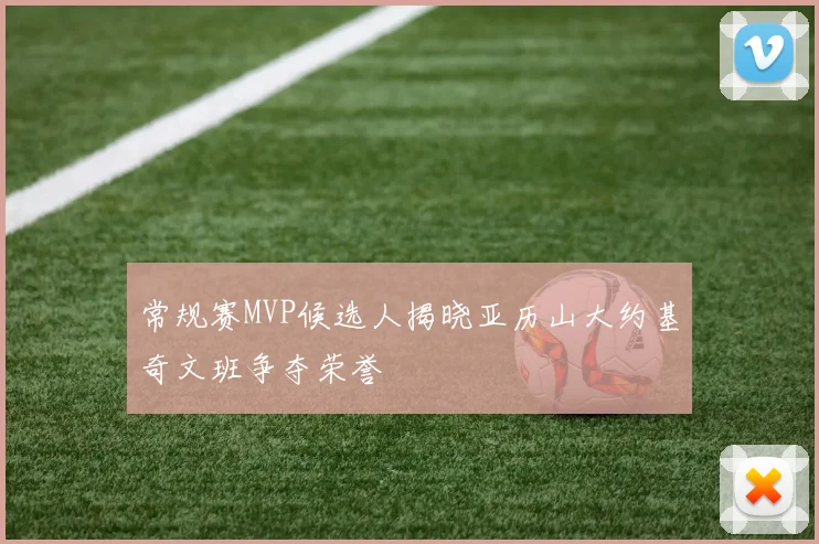常规赛MVP候选人揭晓亚历山大约基奇文班争夺荣誉