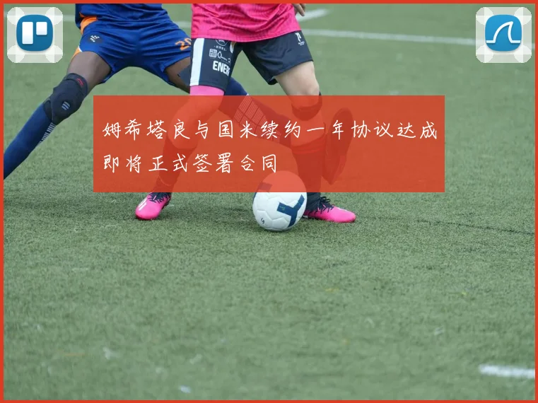 姆希塔良与国米续约一年协议达成即将正式签署合同