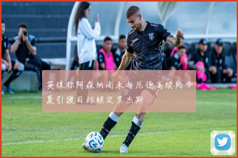 英媒称阿森纳尚未与厄德高续约今夏引援目标锁定罗杰斯