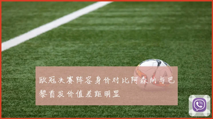 欧冠决赛阵容身价对比阿森纳与巴黎首发价值差距明显