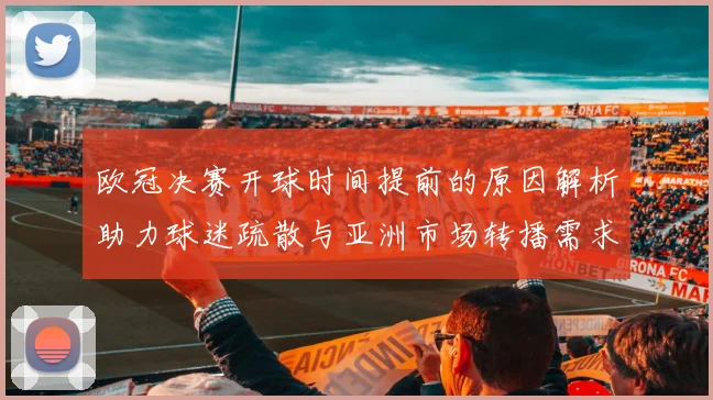 欧冠决赛开球时间提前的原因解析助力球迷疏散与亚洲市场转播需求